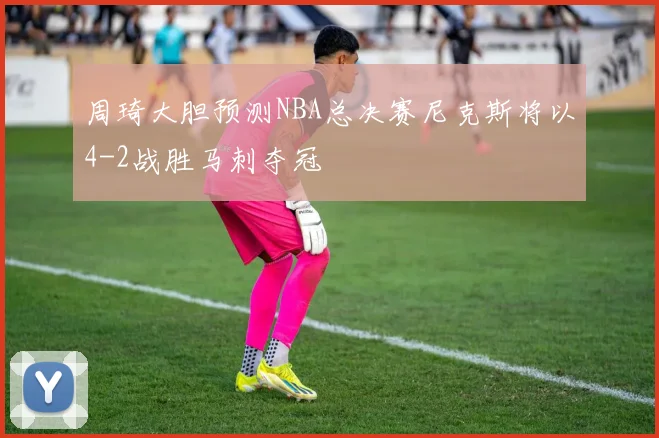 周琦大胆预测NBA总决赛尼克斯将以4-2战胜马刺夺冠