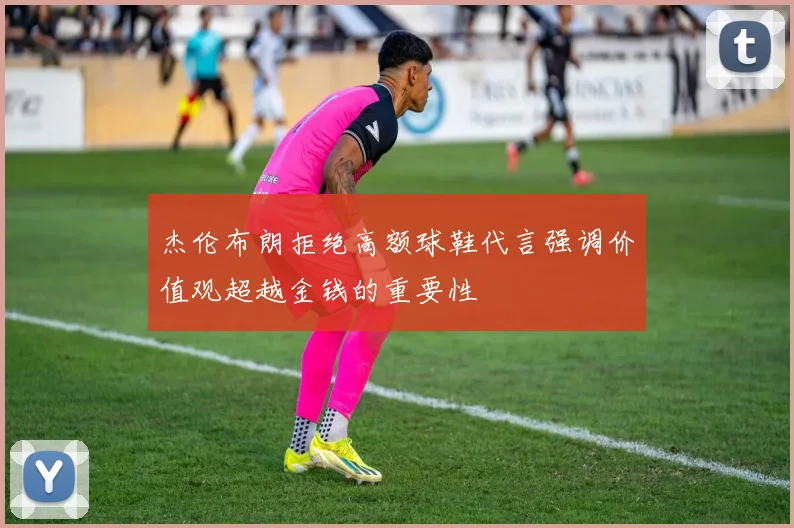 杰伦布朗拒绝高额球鞋代言强调价值观超越金钱的重要性