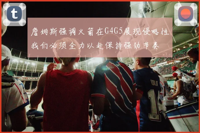 詹姆斯强调火箭在G4G5展现侵略性我们必须全力以赴保持强劲节奏