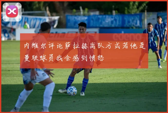 内维尔评论萨拉赫离队方式若他是曼联球员我会感到愤怒