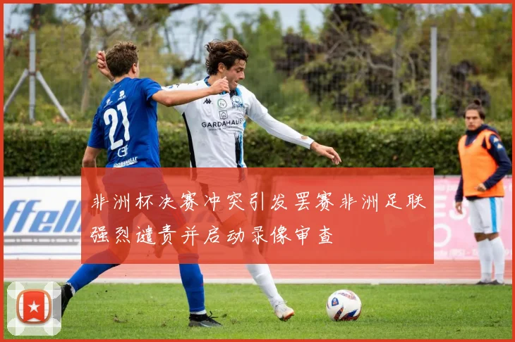 非洲杯决赛冲突引发罢赛非洲足联强烈谴责并启动录像审查