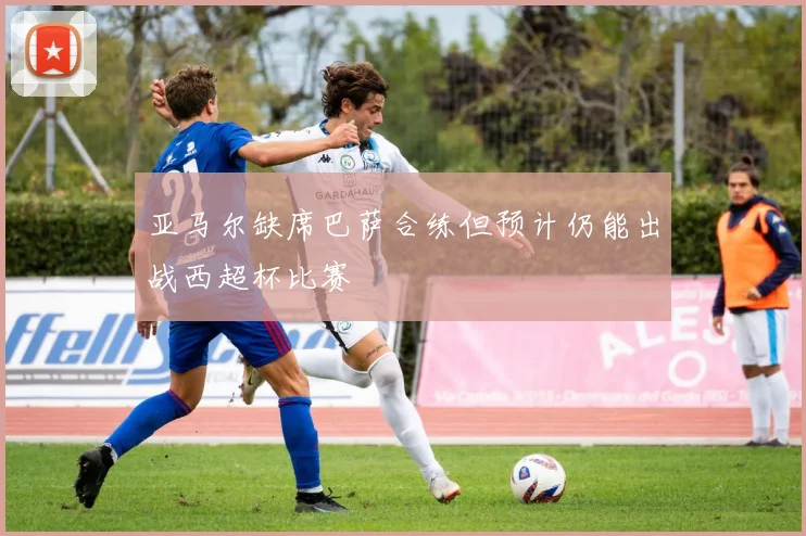 亚马尔缺席巴萨合练但预计仍能出战西超杯比赛