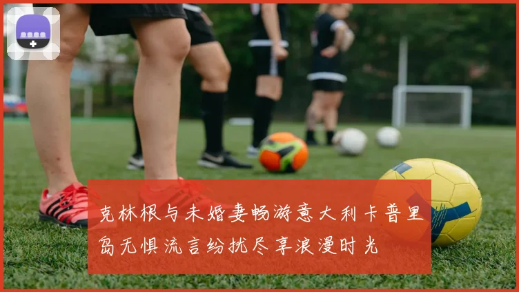 克林根与未婚妻畅游意大利卡普里岛无惧流言纷扰尽享浪漫时光