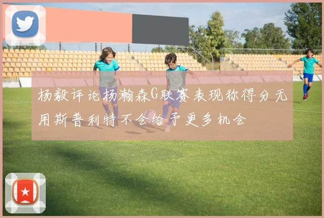 杨毅评论杨瀚森G联赛表现称得分无用斯普利特不会给予更多机会