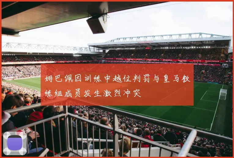 姆巴佩因训练中越位判罚与皇马教练组成员发生激烈冲突