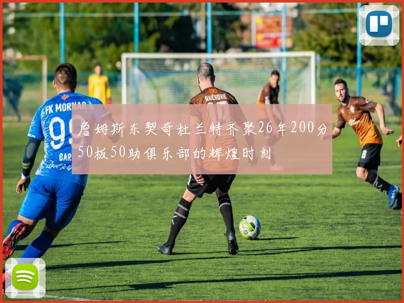 詹姆斯东契奇杜兰特齐聚26年200分50板50助俱乐部的辉煌时刻