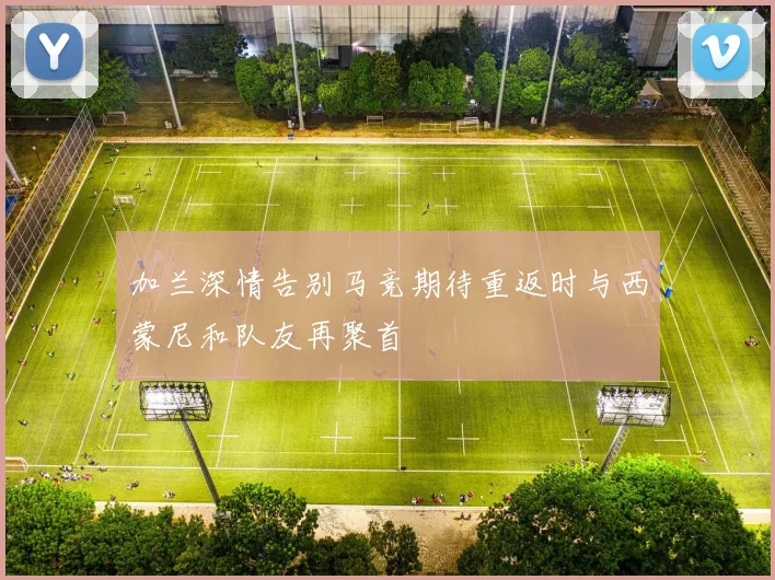 加兰深情告别马竞期待重返时与西蒙尼和队友再聚首
