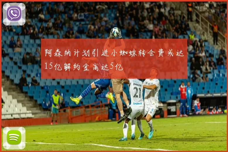 阿森纳计划引进小蜘蛛转会费或达15亿解约金高达5亿