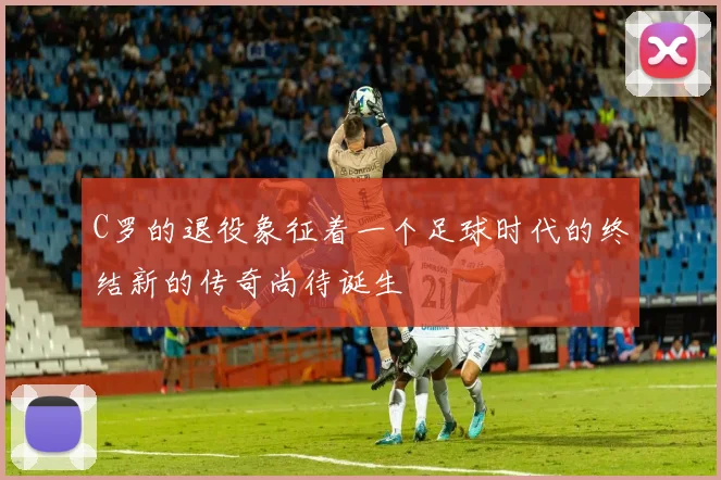 C罗的退役象征着一个足球时代的终结新的传奇尚待诞生
