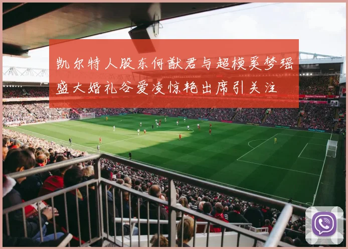 凯尔特人股东何猷君与超模奚梦瑶盛大婚礼谷爱凌惊艳出席引关注