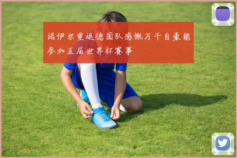 诺伊尔重返德国队感慨万千自豪能参加五届世界杯赛事