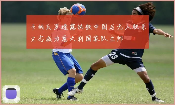 卡纳瓦罗透露执教中国后无人联系立志成为意大利国家队主帅