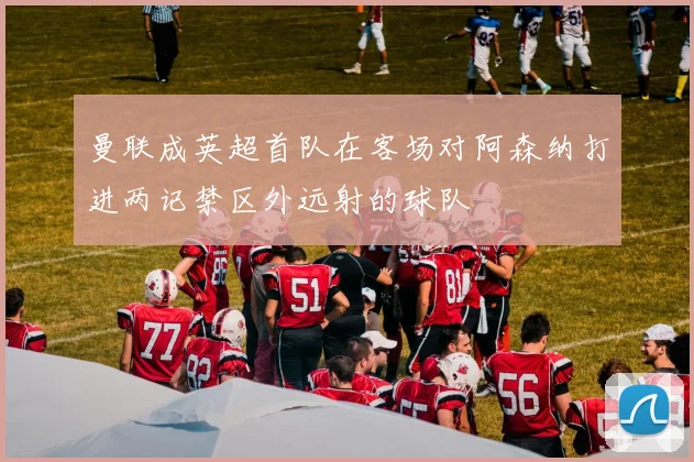曼联成英超首队在客场对阿森纳打进两记禁区外远射的球队
