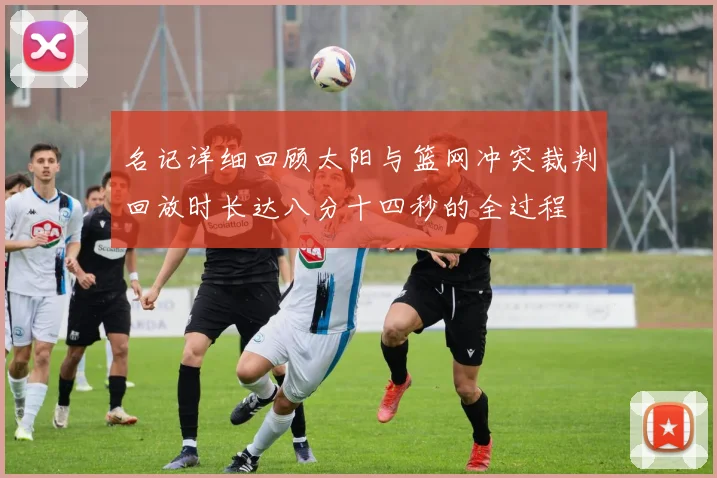 名记详细回顾太阳与篮网冲突裁判回放时长达八分十四秒的全过程