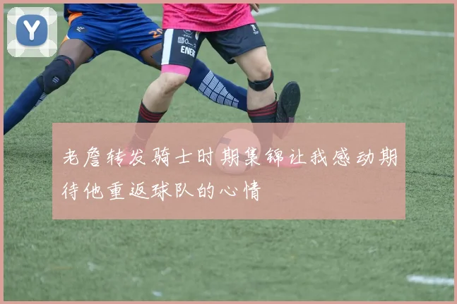 老詹转发骑士时期集锦让我感动期待他重返球队的心情