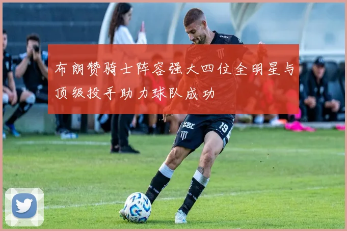布朗赞骑士阵容强大四位全明星与顶级投手助力球队成功