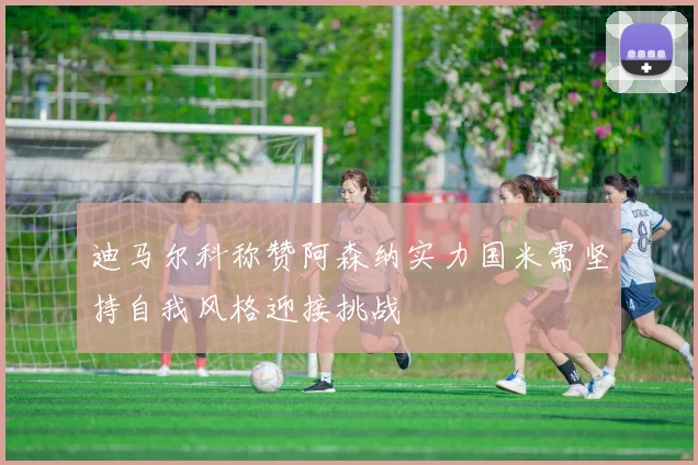 迪马尔科称赞阿森纳实力国米需坚持自我风格迎接挑战