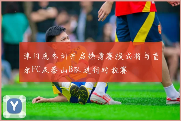 津门虎冬训开启热身赛模式将与首尔FC及泰山B队进行对抗赛