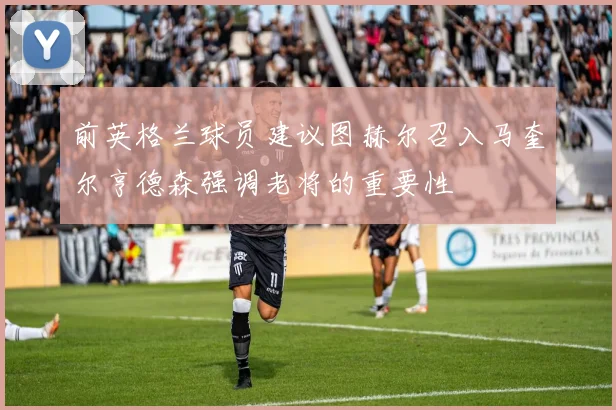 前英格兰球员建议图赫尔召入马奎尔亨德森强调老将的重要性